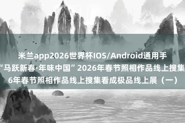 米兰app2026世界杯IOS/Android通用手机版下载 线上展览 | “马跃新春·年味中国”2026年春节照相作品线上搜集看成极品线上展（一）