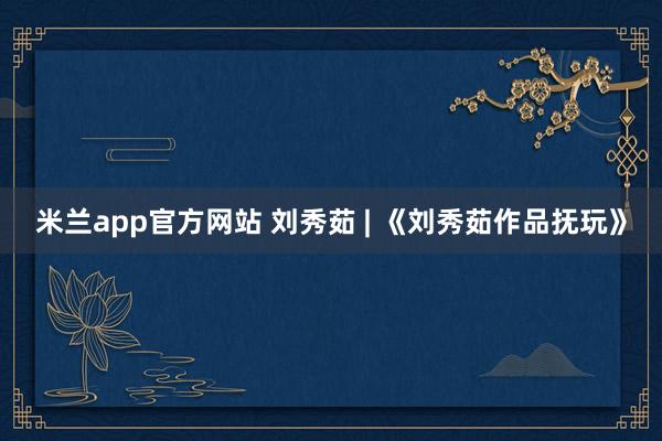 米兰app官方网站 刘秀茹 | 《刘秀茹作品抚玩》
