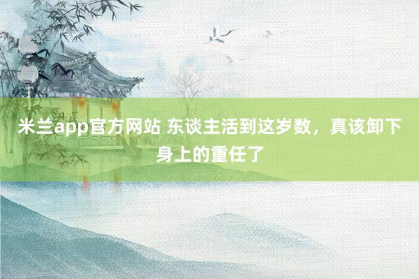米兰app官方网站 东谈主活到这岁数，<a href=