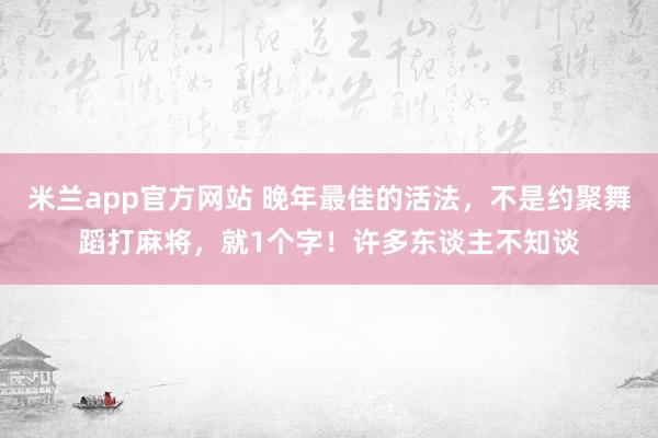米兰app官方网站 晚年最佳的活法，不是约聚舞蹈打麻将，就1个字！许多东谈主不知谈