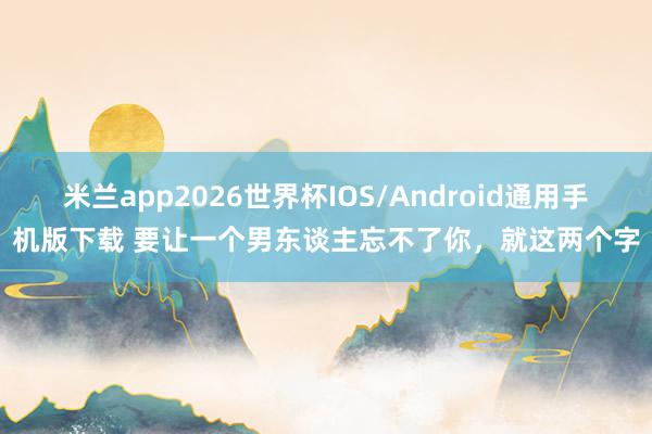 米兰app2026世界杯IOS/Android通用手机版下载 要让一个男东谈主忘不了你，就这两个字