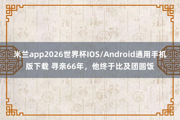 米兰app2026世界杯IOS/Android通用手机版下载 寻亲66年，他终于比及团圆饭