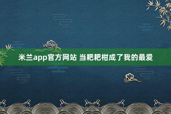 米兰app官方网站 当耙耙柑成了我的最爱