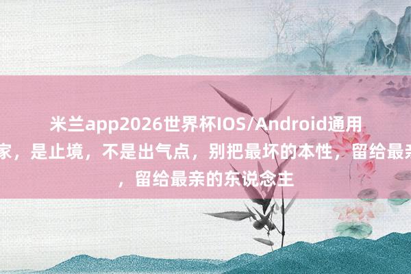 米兰app2026世界杯IOS/Android通用手机版下载 家，是止境，不是出气点，别把最坏的本性，留给最亲的东说念主