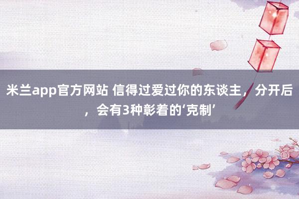 米兰app官方网站 信得过爱过你的东谈主，分开后，会有3种彰着的‘克制’