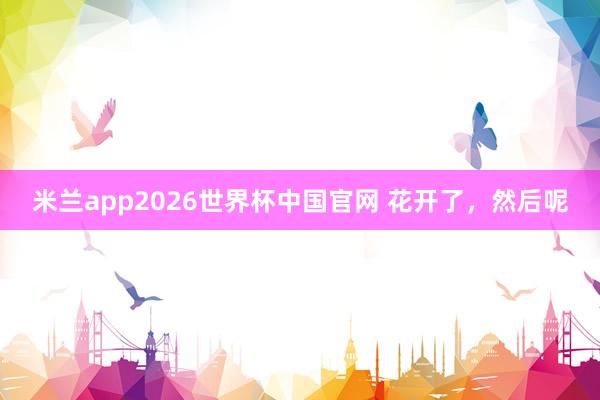 米兰app2026世界杯中国官网 花开了，然后呢