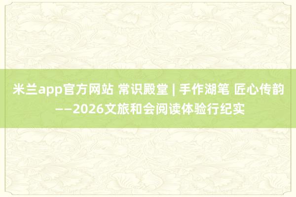 米兰app官方网站 常识殿堂 | 手作湖笔 匠心传韵 ——2026文旅和会阅读体验行纪实
