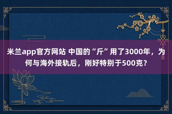 米兰app官方网站 中国的“斤”用了3000年，为何与海外接轨后，刚好特别于500克？