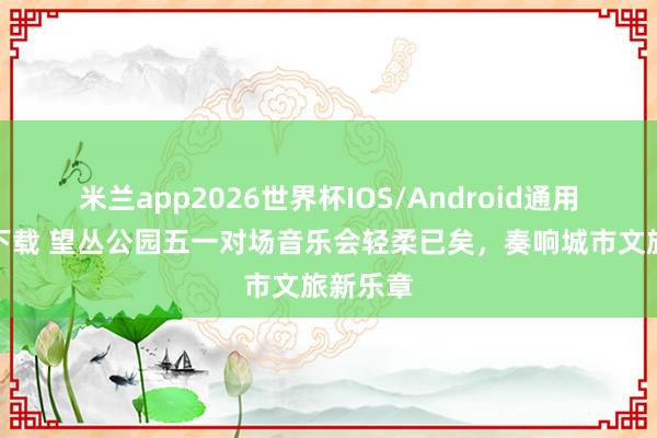 米兰app2026世界杯IOS/Android通用手机版下载 望丛公园五一对场音乐会轻柔已矣，奏响城市文旅新乐章