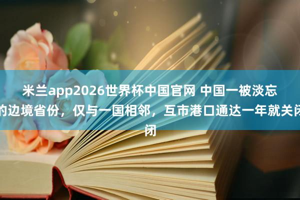 米兰app2026世界杯中国官网 中国一被淡忘的边境省份，仅与一国相邻，互市港口通达一年就关闭