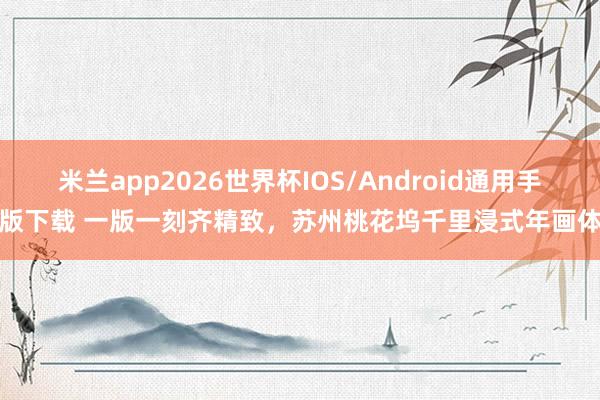 米兰app2026世界杯IOS/Android通用手机版下载 一版一刻齐精致，苏州桃花坞千里浸式年画体验