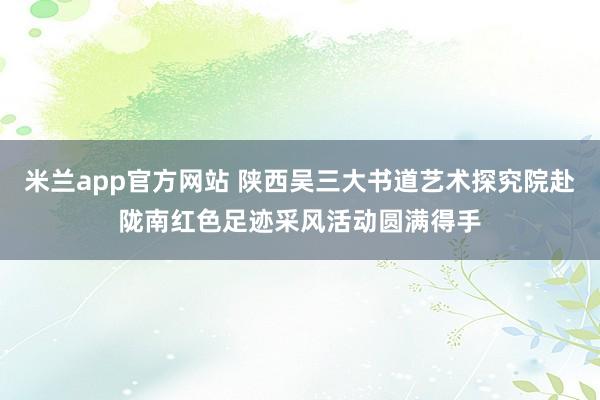 米兰app官方网站 陕西吴三大书道艺术探究院赴陇南红色足迹采风活动圆满得手