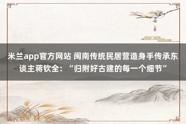 米兰app官方网站 闽南传统民居营造身手传承东谈主蒋钦全：“归附好古建的每一个细节”