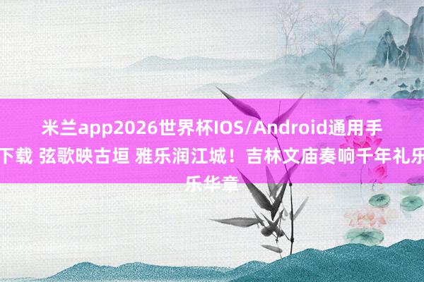 米兰app2026世界杯IOS/Android通用手机版下载 弦歌映古垣 雅乐润江城！吉林文庙奏响千年礼乐华章