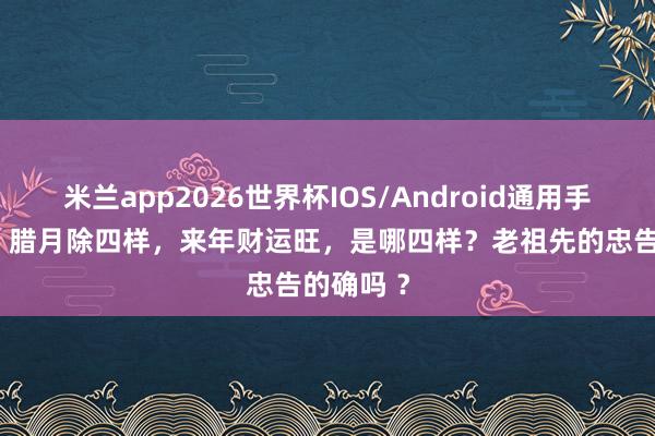 米兰app2026世界杯IOS/Android通用手机版下载 腊月除四样，来年财运旺，是哪四样？老祖先的忠告的确吗 ？