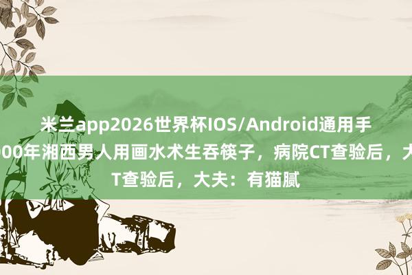 米兰app2026世界杯IOS/Android通用手机版下载 2000年湘西男人用画水术生吞筷子，病院CT查验后，大夫：有猫腻