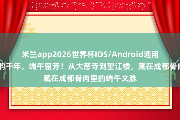 米兰app2026世界杯IOS/Android通用手机版下载 蜀韵千年，端午留芳！从大慈寺到望江楼，藏在成都骨肉里的端午文脉