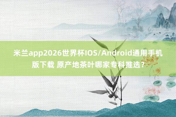 米兰app2026世界杯IOS/Android通用手机版下载 原产地茶叶哪家专科推选？
