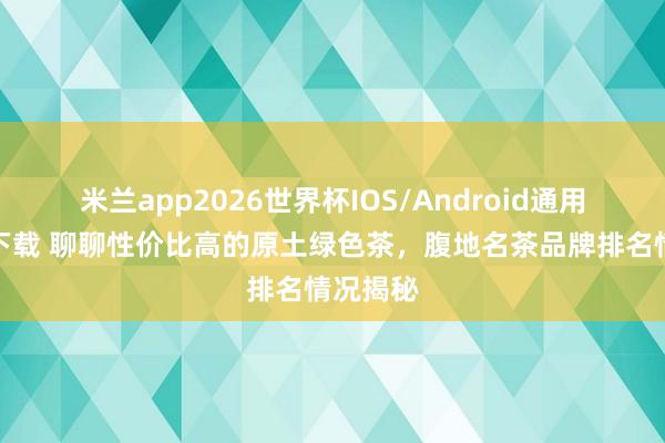 米兰app2026世界杯IOS/Android通用手机版下载 聊聊性价比高的原土绿色茶，腹地名茶品牌排名情况揭秘