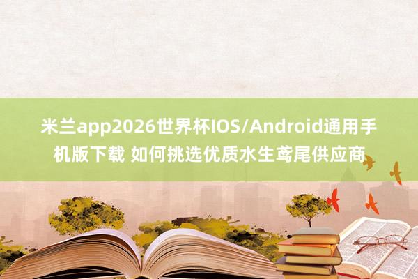 米兰app2026世界杯IOS/Android通用手机版下载 如何挑选优质水生鸢尾供应商