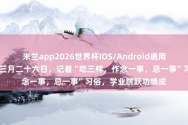 米兰app2026世界杯IOS/Android通用手机版下载 今天农历三月二十六日，记着“吃三样，作念一事，忌一事”习俗，学业跳跃功绩成
