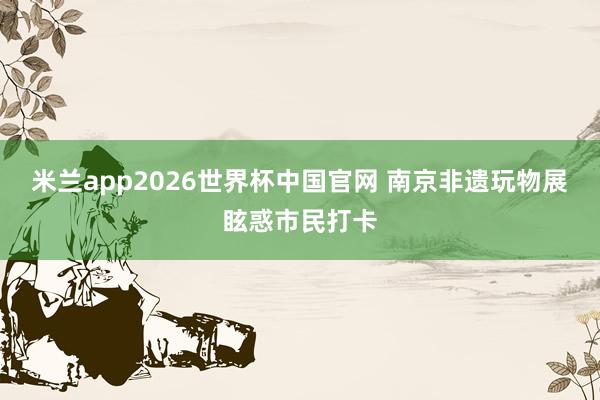 米兰app2026世界杯中国官网 南京非遗玩物展眩惑市民打卡