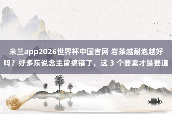 米兰app2026世界杯中国官网 岩茶越耐泡越好吗？好多东说念主皆搞错了，这 3 个要素才是要道