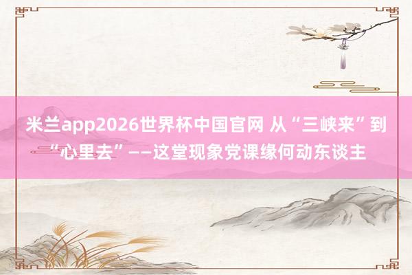 米兰app2026世界杯中国官网 从“三峡来”到“心里去”——这堂现象党课缘何动东谈主
