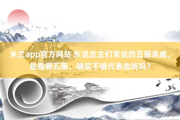 米兰app官方网站 东说念主们常说的五服亲戚，是指哪五服，确实不错代表血统吗？