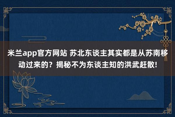 米兰app官方网站 苏北东谈主其实都是从苏南移动过来的？揭秘不为东谈主知的洪武赶散!