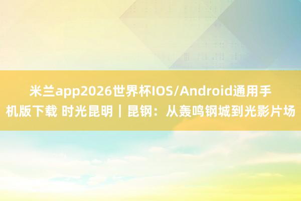 米兰app2026世界杯IOS/Android通用手机版下载 时光昆明｜昆钢：从轰鸣钢城到光影片场