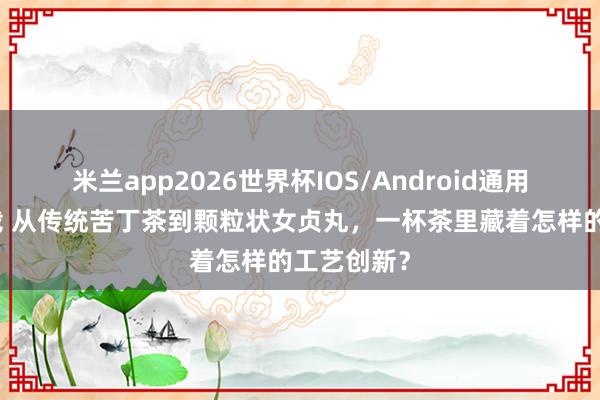 米兰app2026世界杯IOS/Android通用手机版下载 从传统苦丁茶到颗粒状女贞丸，一杯茶里藏着怎样的工艺创新？