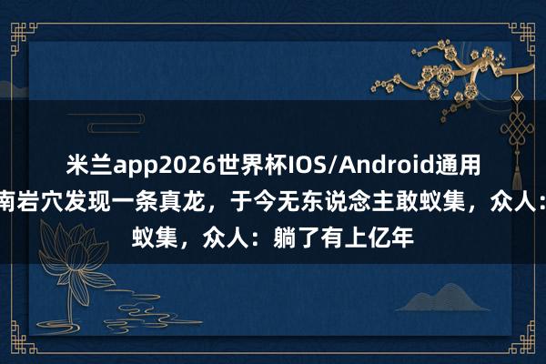 米兰app2026世界杯IOS/Android通用手机版下载 湖南岩穴发现一条真龙，于今无东说念主敢蚁集，众人：躺了有上亿年