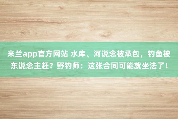 米兰app官方网站 水库、河说念被承包，钓鱼被东说念主赶？野钓师：这张合同可能就坐法了！