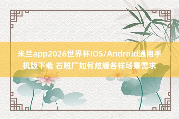 米兰app2026世界杯IOS/Android通用手机版下载 石雕厂如何炫耀各样场景需求