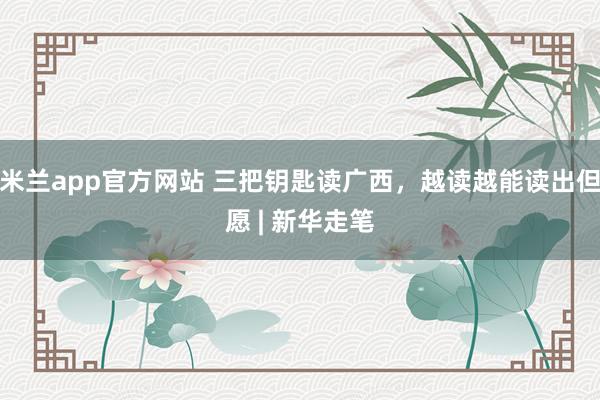 米兰app官方网站 三把钥匙读广西，越读越能读出但愿 | 新华走笔