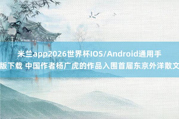 米兰app2026世界杯IOS/Android通用手机版下载 中国作者杨广虎的作品入围首届东京外洋散文奖
