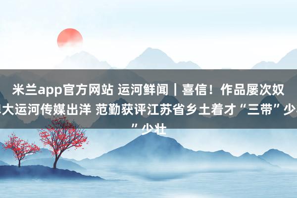 米兰app官方网站 运河鲜闻｜喜信！作品屡次奴婢大运河传媒出洋 范勤获评江苏省乡土着才“三带”少壮