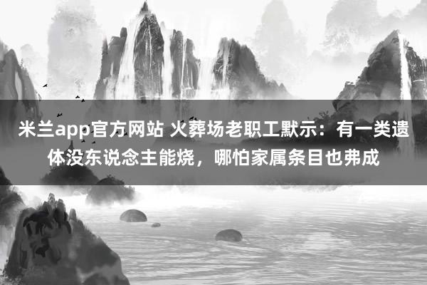 米兰app官方网站 火葬场老职工默示：有一类遗体没东说念主能烧，哪怕家属条目也弗成