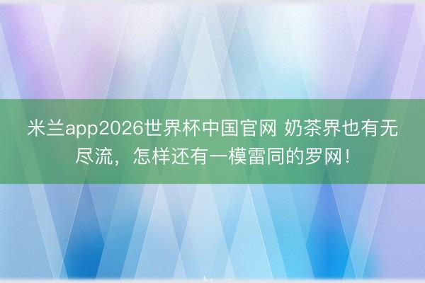 米兰app2026世界杯中国官网 奶茶界也有无尽流，怎样还有一模雷同的罗网！