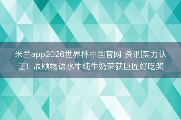 米兰app2026世界杯中国官网 资讯|实力认证！辰颐物语水牛纯牛奶荣获巨匠好吃奖