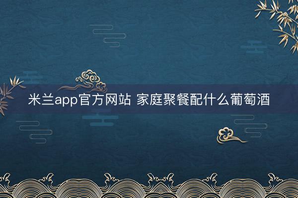 米兰app官方网站 家庭聚餐配什么葡萄酒