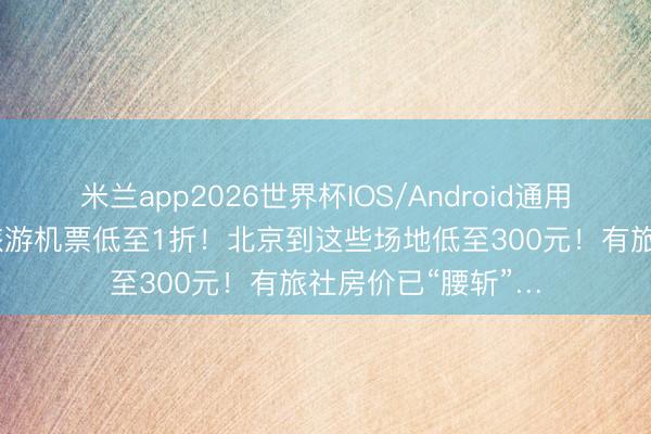 米兰app2026世界杯IOS/Android通用手机版下载 错峰旅游机票低至1折！北京到这些场地低至300元！有旅社房价已“腰斩”…