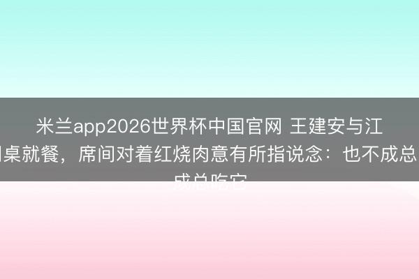 米兰app2026世界杯中国官网 王建安与江青同桌就餐，席间对着红烧肉意有所指说念：也不成总吃它