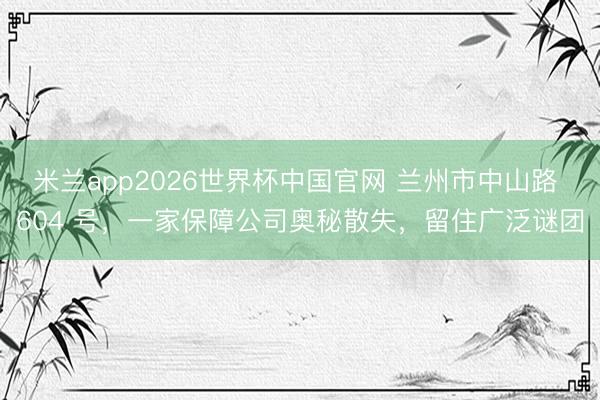 米兰app2026世界杯中国官网 兰州市中山路 604 号，一家保障公司奥秘散失，留住广泛谜团