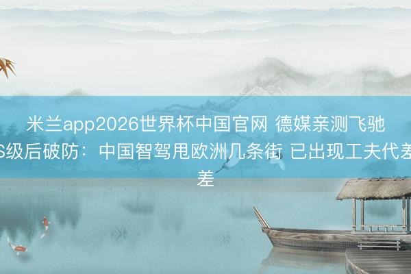 米兰app2026世界杯中国官网 德媒亲测飞驰S级后破防：中国智驾甩欧洲几条街 已出现工夫代差