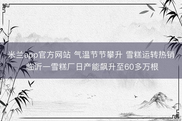 米兰app官方网站 气温节节攀升 雪糕运转热销 临沂一雪糕厂日产能飙升至60多万根