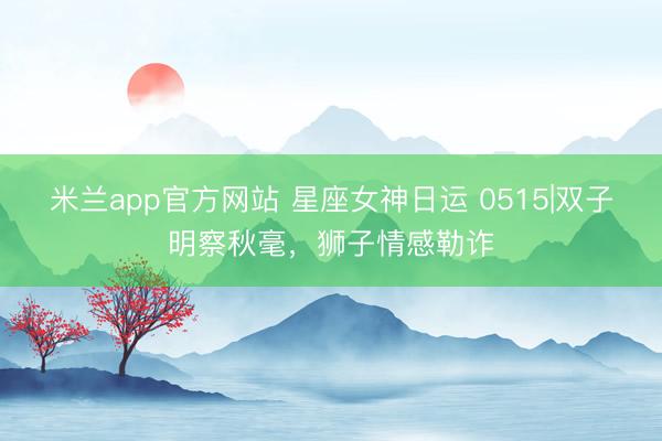 米兰app官方网站 星座女神日运 0515|双子明察秋毫，狮子情感勒诈