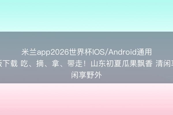 米兰app2026世界杯IOS/Android通用手机版下载 吃、摘、拿、带走！山东初夏瓜果飘香 清闲享野外