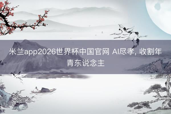 米兰app2026世界杯中国官网 AI尽孝， 收割年青东说念主